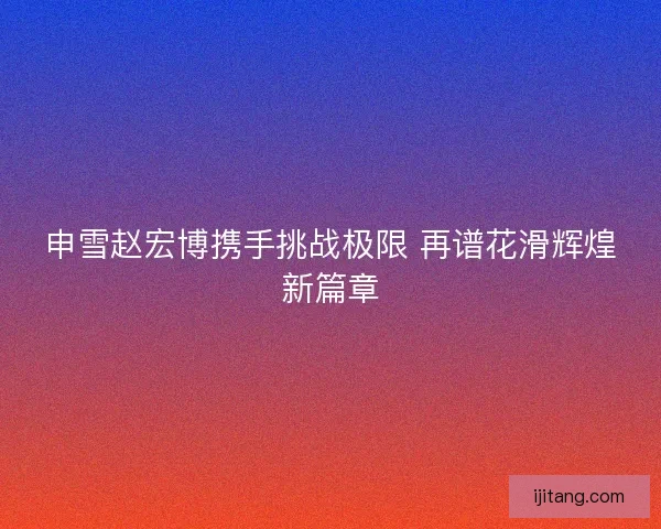 申雪赵宏博携手挑战极限 再谱花滑辉煌新篇章