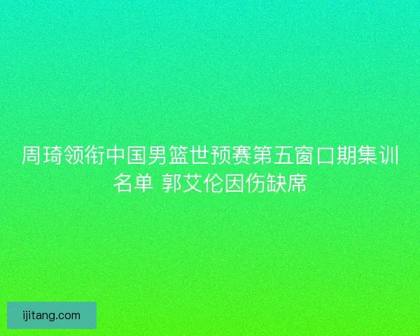 周琦领衔中国男篮世预赛第五窗口期集训名单 郭艾伦因伤缺席