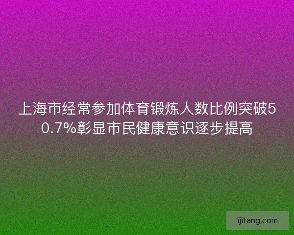 上海市经常参加体育锻炼人数比例突破50.7%彰显市民健康意识逐步提高