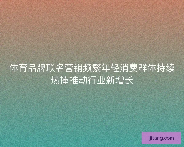 体育品牌联名营销频繁年轻消费群体持续热捧推动行业新增长