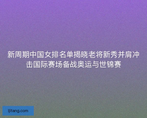 新周期中国女排名单揭晓老将新秀并肩冲击国际赛场备战奥运与世锦赛