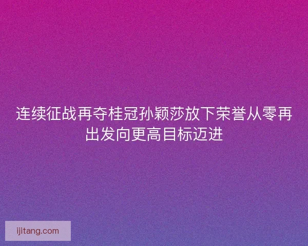 连续征战再夺桂冠孙颖莎放下荣誉从零再出发向更高目标迈进