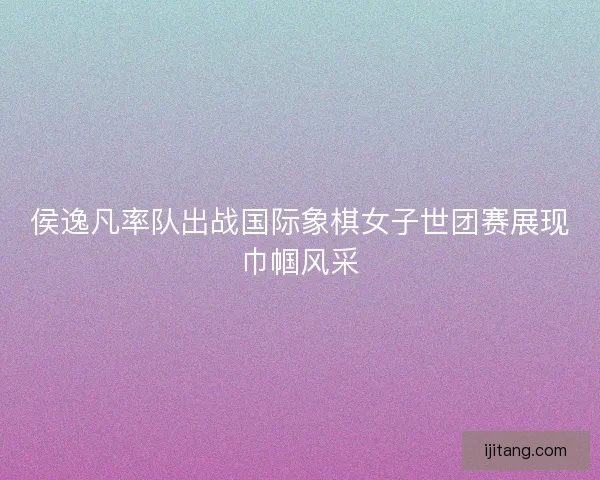 侯逸凡率队出战国际象棋女子世团赛展现巾帼风采