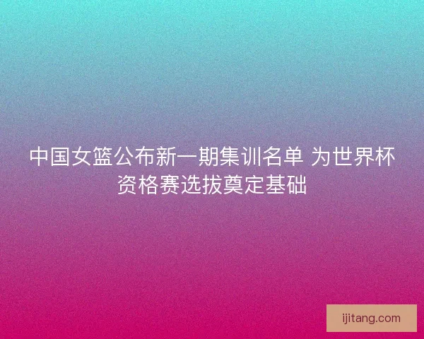 中国女篮公布新一期集训名单 为世界杯资格赛选拔奠定基础