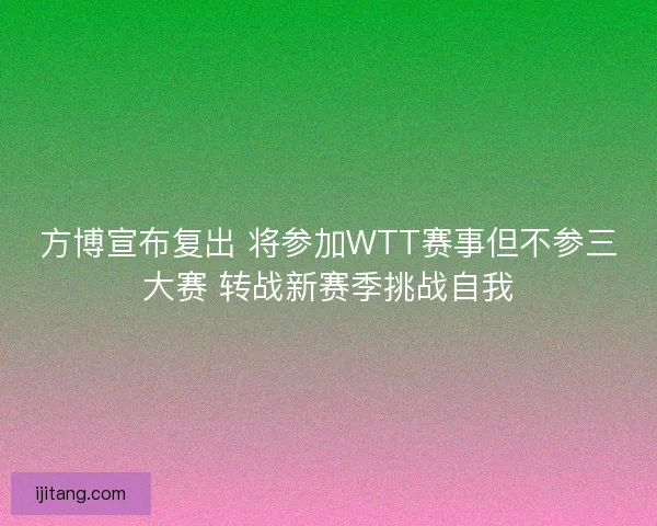 方博宣布复出 将参加WTT赛事但不参三大赛 转战新赛季挑战自我