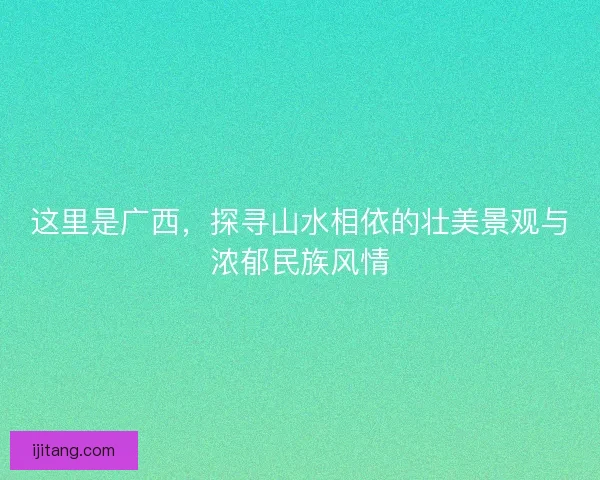 这里是广西，探寻山水相依的壮美景观与浓郁民族风情