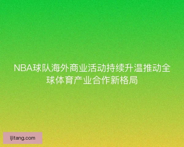 NBA球队海外商业活动持续升温推动全球体育产业合作新格局