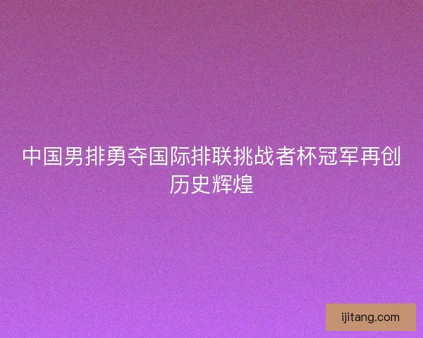 中国男排勇夺国际排联挑战者杯冠军再创历史辉煌