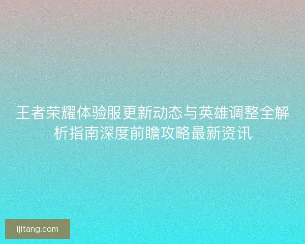 王者荣耀体验服更新动态与英雄调整全解析指南深度前瞻攻略最新资讯